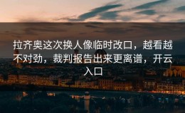 拉齐奥这次换人像临时改口，越看越不对劲，裁判报告出来更离谱，开云入口