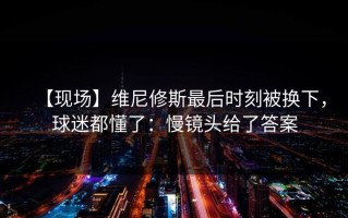 【现场】维尼修斯最后时刻被换下，球迷都懂了：慢镜头给了答案