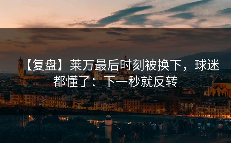 【复盘】莱万最后时刻被换下，球迷都懂了：下一秒就反转-第1张图片-开云体育官方网站登录 - 用户专属入口